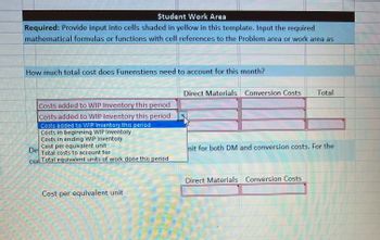 Student Work Area
Required: Provide input into cells shaded in yellow in this template. Input the required
mathematical formulas or functions with cell references to the Problem area or work area as
How much total cost does Funenstiens need to account for this month?
Costs added to WIP Inventory this period
Costs added to WIP Inventory this period
Costs added to WIP Inventory this period
Costs in beginning WIP Inventory
Costs in ending WIP Inventory
Cost per equivalent unit
Total costs to account for
De
cur Total equivalent units of work done this period
45
Cost per equivalent unit
Direct Materials Conversion Costs Total
nit for both DM and conversion costs. For the
Direct Materials Conversion Costs