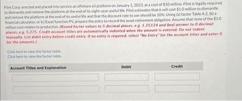 Flint Corp. erected and placed into service an offshore oil platform on January 1, 2023, at a cost of $10 million. Flint is legally required
to dismantle and remove the platform at the end of its eight-year useful life. Flint estimates that it will cost $1.0 million to dismantle
and remove the platform at the end of its useful life and that the discount rate to use should be 10%. Using (a) factor Table A.2, (b) a
financial calculator, or (c) Excel function PV, prepare the entry to record the asset retirement obligation. Assume that none of the $1.0
million cost relates to production. (Round factor values to 5 decimal places, e.g. 1.25124 and final answer to 0 decimal
places, e.g. 5,275. Credit account titles are automatically indented when the amount is entered. Do not indent
manually. List debit entry before credit entry. If no entry is required, select "No Entry" for the account titles and enter 0
for the amounts.)
Click here to view the factor table.
Click here to view the factor table.
Account Titles and Explanation
Debit
Credit