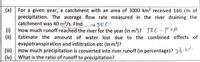 (a) For a given year, a catchment with an area of 3000 km? received 160 cm of
precipitation. The average flow rate measured in the river draining the
catchment was 40 m³/s. Find DRO"
(i) How much runoff reached the river for the year (in m')? TRO = P+A
(ii) Estimate the amount of water lost due to the combined effects of
evapotranspiration and infiltration etc (in m')?
(iii) How much precipitation is converted into river runoff (in percentage)? 26.
(iv) What is the ratio of runoff to precipitation?
