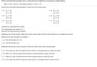 Test the claim about the population mean, µ, at the given level of significance using the given sample statistics.
Claim: µ = 30; a = 0.04; o = 3.58. Sample statistics: x = 28.7, n = 71
Identify the null and alternative hypotheses. Choose the correct answer below.
O A. Ho:H<30
Haiµ = 30
O B. Ho: H= 30
H3: u = 30
OC. Ho: µ = 30
H3i u= 30
O D. H : με 30
Hại u< 30
O E. Ho:H = 30
Ha:u > 30
OF. Ho: u> 30
HaiH = 30
Calculate the standardized test statistic.
The standardized test statistic is
(Round to two decimal places as needed.)
Determine the critical value(s). Select the correct choice below and fill in the answer box to complete your choice.
(Round to two decimal places as needed.)
O A. The critical values are ±
O B. The critical value is
Determine the outcome and conclusion of the test. Choose the correct answer below.
O A. Fail to reject Hn. At the 4% significance level, there is not enough evidence to support the claim.
O B. Reject Ho At the 4% significance level, there is enough evidence to support the claim.
OC. Reject Ho: At the 4% significance level, there is enough evidence to reject the claim.
O D. Fail to reject Hn. At the 4% significance level, there is not enough evidence to reject the claim.
