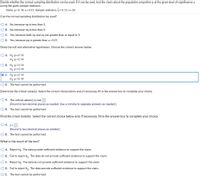 Decide whether the normal sampling distribution can be used. If it can be used, test the claim about the population proportion p at the given level of significance a
using the given sample statistics.
Claim: p < 0.14; a = 0.01; Sample statistics: p = 0.12, n = 25
Can the normal sampling distribution be used?
O A. No, because np is less than 5.
O B. No, because ng is less than 5.
O C. Yes, because both np and nq are greater than or equal to 5.
O D. Yes, because pq is greater than a = 0.01.
State the null and alternative hypotheses. Choose the correct answer below.
O A. Ho: ps0.14
Hạ: p>0.14
О В. Но: р3 0.14
Hi p = 0.14
o C. Ho: p 2 0.14
H,ip<0.14
O D. The test cannot be performed.
Determine the critical value(s). Select the correct choice below and, if necessary, fill in the answer box to complete your choice.
O A. The critical value(s) is/are
(Round to two decimal places as needed. Use a comma to separate answers as needed.)
O B. The test cannot be performed.
Find the z-test statistic. Select the correct choice below and, if necessary, fill in the answer box to complete your choice.
O A. z=
(Round to two decimal places as needed.)
O B. The test cannot be performed.
What is the result of the test?
O A. Reject Ho. The data provide sufficient evidence to support the claim.
O B. Fail to reject Hn. The data do not provide sufficient evidence to support the claim.
O C. Reject Ho: The data do not provide sufficient evidence to support the claim.
O D. Fail to reject Ho. The data provide sufficient evidence to support the claim.
O E. The test cannot be performed.
