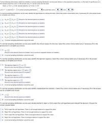 For the following information, determine whether a normal sampling distribution can be used, where p is the population proportion, a is the level of significance, p is
the sample proportion, and n is the sample size. If it can be used, test the claim.
Claim: p > 0.61; a = 0.06. Sample statistics: p = 0.68, n = 275
Let q = 1- p and let q = 1- p. A normal sampling distribution
be used here, since
5 and
If a normal sampling distribution can be used, identify the hypotheses for testing the claim. Select the correct choice below and, if necessary, fill in the answer boxes
to complete your choice.
O A. Ho:p2
,Haip<
(Round to two decimal places as needed.)
О В. Но: ра
,Hại p =
(Round to two decimal places as needed.)
О с. Но: р>
Hại Ps
(Round to two decimal places as needed.)
O D. Ho:p=
H3ip =
(Round to two decimal places as needed.)
O E. Ho:p<
, Hạ:p2
(Round to two decimal places as needed.)
OF. Ho:ps
H3: p>
(Round to two decimal places as needed.)
O G. A normal sampling distribution cannot be used.
If a normal sampling distribution can be used, identify the critical value(s) for this test. Select the correct choice below and, if necessary, fill in the
answer box to complete your choice.
O A. Z0 =
(Round to two decimal places as needed. Use a comma to separate answers as needed.)
O B. A normal sampling distribution cannot be used.
If a normal sampling distribution can be used, identify the rejection region(s). Select the correct choice below and, if necessary, fill in the answer
box(es) to complete your choice.
O A. The rejection region is
<z<
(Round to two decimal places as needed.)
O B. The rejection regions are z<
and z>
(Round to two decimal places as needed.)
O C. The rejection region is z<
(Round to two decimal places as needed.)
O D. The rejection region is z>
(Round to two decimal places as needed.)
O E. A normal sampling distribution cannot be used.
If a normal sampling distribution can be used, identify standardized test statistic z. Select the correct choice below and, if necessary, fill in the answer
box to complete your choice.
O A. z=
(Round to two decimal places as needed.)
O B. A normal sampling distribution cannot be used.
If a normal sampling distribution can be used, decide whether to reject or fail to reject the null hypothesis and interpret the decision. Choose the
correct answer below.
O A. Fail to reject the null hypothesis. There is not enough evidence to support the claim.
O B. Reject the null hypothesis. There is not enough evidence to support the claim.
OC. Fail to reject the null hypothesis. There is enough evidence to support the claim.
O D. Reject the null hypothesis. There is enough evidence to support the claim.
O E. A normal sampling distribution cannot be used.
