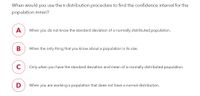 When would you use the t-distribution procedure to find the confidence interval for the
population mean?
A
When you do not know the standard deviation of a normally distributed population.
В
When the only thing that you know about a population is its size.
C
Only when you have the standard deviation and mean of a normally distributed population.
When you are working a population that does not have a normal distribution.
