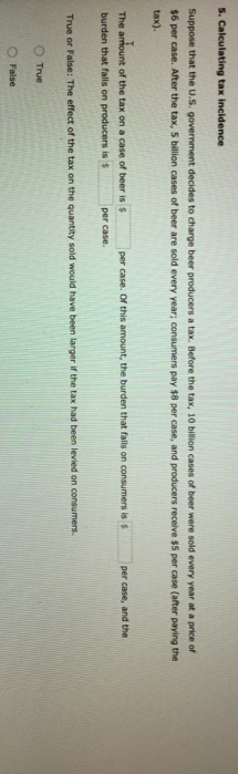 ### Calculating Tax Incidence

Suppose that the U.S. government decides to impose a tax on beer production. Before the tax, 10 billion cases of beer were sold every year at a price of $7 per case. After the tax, 9 billion cases of beer are sold every year; consumers pay $9 per case, and producers receive $6 per case (after paying the tax).

- The amount of the tax on a case of beer is **$3** per case. Of this amount, the burden that falls on producers is **$1** per case, and the burden that falls on consumers is **$2** per case.
  
- True or False: The division of the tax burden in this example would have been larger if the tax had been levied on consumers.

  - True
  - False