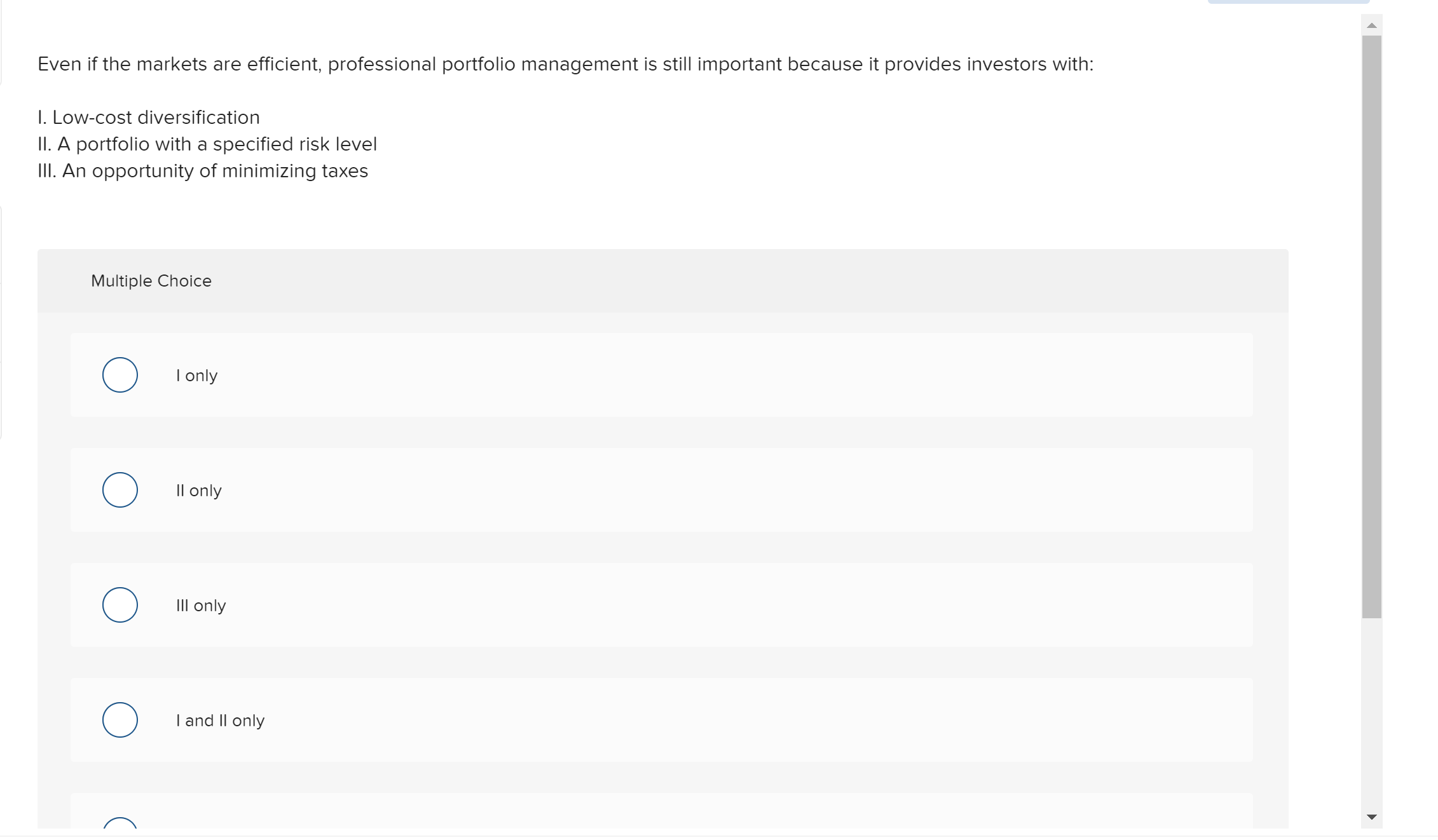 Even if the markets are efficient, professional portfolio management is still important because it provides investors with:
I. Low-cost diversification
II. A portfolio with a specified risk level
II. An opportunity of minimizing taxes
Multiple Choice
I only
Il only
IIl only
I and Il only
