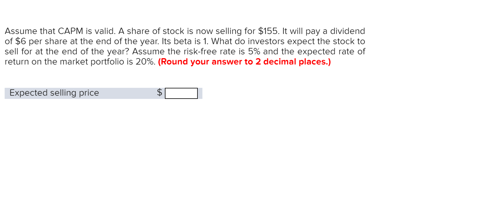 Assume that CAPM is valid. A share of stock is now selling for $155. It will pay a dividend
of $6 per share at the end of the year. Its beta is 1. What do investors expect the stock to
sell for at the end of the year? Assume the risk-free rate is 5% and the expected rate of
return on the market portfolio is 20%. (Round your answer to 2 decimal places.)
Expected selling price
A
