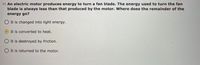 11. An electric motor produces energy to turn a fan blade. The energy used to turn the fan
blade is always less than that produced by the motor. Where does the remainder of the
energy go?
It is changed into light energy.
It is converted to heat.
O It is destroyed by friction.
It is returned to the motor.
