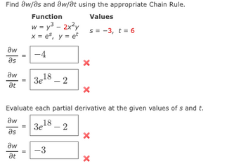 The task is to find the partial derivatives \(\partial w/\partial s\) and \(\partial w/\partial t\) using the Chain Rule.

**Function:**
\[ w = y^3 - 2x^2y^5 \]

**Values:**
\[ s = -3, \quad t = 6 \]
\[ x = e^s, \quad y = e^t \]

**Partial Derivatives to Find:**

1. \(\partial w/\partial s\)

   - Calculation: 
     \[
     \partial w/\partial s = -4
     \]
   - The given answer (-4) is marked incorrect (indicated by a red "X").

2. \(\partial w/\partial t\)

   - Calculation:
     \[
     \partial w/\partial t = 3e^{18} - 2
     \]
   - This result is also marked incorrect (indicated by a red "X").

**Evaluation at Given Values:**

- Evaluate each partial derivative at \(s = -3\) and \(t = 6\).

1. \(\partial w/\partial s\)

   - Calculation:
     \[
     \partial w/\partial s = 3e^{18} - 2
     \]
   - This result is marked incorrect (indicated by a red "X").

2. \(\partial w/\partial t\)

   - Calculation:
     \[
     \partial w/\partial t = -3
     \]
   - This result is marked incorrect (indicated by a red "X").