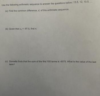 Use the following arithmetic sequence to answer the questions below: 13.5, 12, 10.5....
(a) Find the common difference, d, of this arithmetic sequence.
(b) Given that u, = -97.5, find n.
(c) Domella finds that the sum of the first 100 terms is -6075. What is the value of the last
term?