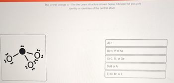 .0
\/
O..O
00
The overall charge is -1 for the Lewis structure shown below. Choose the possible
identity or identities of the central atom.
A) F
B) N, P, or As
C) C, Si, or Ge
D) B or Al
E) Cl, Br, or I