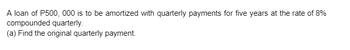 A loan of P500, 000 is to be amortized with quarterly payments for five years at the rate of 8%
compounded quarterly.
(a) Find the original quarterly payment.