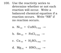 100. Use the reactivity series to
determine whether or not each
reaction will occur. Write a
balanced chemical equation if a
reaction occurs. Write “NR" if
no reaction occurs.
a. Ni (s) + CUSO4 (aq)
b. Sn (s)
+ FeCl2 (aq)
с. Са (9)
+ H,SO4 (aq)
d. Mg (s) + HNO3 (aq)
