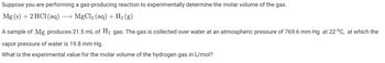 Suppose you are performing a gas-producing reaction to experimentally determine the molar volume of the gas.
Mg (s) + 2 HC1 (aq) → MgCl₂ (aq) + H₂ (g)
A sample of Mg produces 21.5 mL of H₂ gas. The gas is collected over water at an atmospheric pressure of 769.6 mm Hg at 22 °C, at which the
vapor pressure of water is 19.8 mm Hg.
What is the experimental value for the molar volume of the hydrogen gas in L/mol?