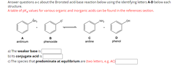 Answer questions a-c about the Bronsted acid-base reaction below using the identifying letters A-D below each
structure.
A table of pKa values for various organic and inorganic acids can be found in the references section.
A
anilinium
NH3
+
B
phenoxide
с
aniline
NH₂
D
phenol
a) The weaker base is
b) Its conjugate acid is
c) The species that predominate at equilibrium are (two letters, e.g. AC)
OH