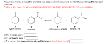 Answer questions a-c about the Bronsted acid-base reaction below using the identifying letters A-D below each
structure.
A table of pKa values for various organic and inorganic acids can be found in the references section.
-d.ol
A
cyclohexanone
B
benzoate
cyclohexanone enolate
a) The weaker acid is
b) Its conjugate base is
c) The species that predominate at equilibrium are (two letters, e.g. AC)
D
benzoic acid
OH