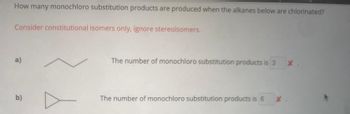 How many monochloro substitution products are produced when the alkanes below are chlorinated?
Consider constitutional isomers only, ignore stereoisomers.
a)
b)
The number of monochloro substitution products is 3 X
The number of monochloro substitution products is 6