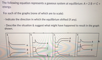 The following equation represents a gaseous system at equilibrium: A + 2 B²C+
energy.
For each of the graphs (none of which are to scale):
- Indicate the direction in which the equilibrium shifted (if any).
- Describe the situation & suggest what might have happened to result in the graph
shown.
b.
d.
C
B
B
C
