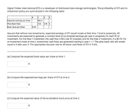 Digital Timber International (DTI) is a developer of distributed data storage technologies. The profitability of DTI and its
investment policy are summarized in the following table:
3
Expected earnings per share
Plow-Back Ratio
$26.3
0.83
0.56 0
Book Value per Share
$100
Assume that without new investments, expected earnings of DTI would remain at their time-1 level in perpetuity. All
investments are expected to generate a constant level of incremental earnings per year in perpetuity for each $1 of
investment. For the time-1 investment, the cash flow is $0.2 per $1 invested, and for the time-2 investment, it is $0.15. For
an investment made at time t, incremental cash flows are generated starting in year t + 1. The plow-back ratio will remain
equal to 0 after year 3. The appropriate discount rate for all future cash flows of DTI is 11.4%.
(a) Compute the expected book value per share at time 1.
(b) Compute the expected earnings per share of DTI at time 2.
(c) Compute the expected value of the ex-dividend stock price at time 2.
