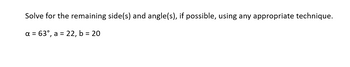 Solve for the remaining side(s) and angle(s), if possible, using any appropriate technique.
a = 63°, a = 22, b = 20