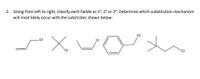 **Question 2:**

Going from left to right, classify each halide as 1°, 2°, or 3°. Determine which substitution mechanism will most likely occur with the substrates shown below:

**Structures:**

1. **Structure 1**: A chlorine (Cl) atom is attached to a primary carbon, which is connected to a linear alkyl chain.
2. **Structure 2**: A chlorine (Cl) atom is attached to a secondary carbon in a branched alkyl chain.
3. **Structure 3**: A chlorine (Cl) atom is attached to a tertiary carbon in a highly branched alkyl chain.
4. **Structure 4**: A chlorine (Cl) atom is attached to a benzene ring, making it an aryl halide.
5. **Structure 5**: A chlorine (Cl) atom is attached to a primary carbon in a simple linear chain.
6. **Structure 6**: A chlorine (Cl) atom is attached to a tertiary carbon in a branched alkyl chain.

For each structure, determine if the substitution mechanism is likely to be SN1 or SN2, considering the degree of the carbon where the chlorine is attached.