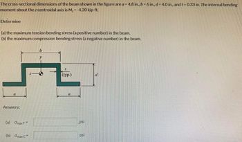 The cross-sectional dimensions of the beam shown in the figure are a = 4.8 in., b = 6 in., d = 4.0 in., and t = 0.33 in. The internal bending
moment about the z centroidal axis is M₂ = -4.20 kip-ft.
Determine
(a) the maximum tension bending stress (a positive number) in the beam.
(b) the maximum compression bending stress (a negative number) in the beam.
(L
Answers:
(a)
Omax T
=
(b) Omax C
Z
b
y
I
(typ.)
a
psi
psi
d