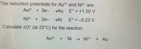 The reduction potentials for Au3+ and Ni2+ are:
Au3+ +3e- →Au
E° = +1.50 V
Ni2 + 2e- Ni
E° = -0.23 V
Calculate AG° (at 25°C) for the reaction:
Au3+
Ni Ni2+
+ Au
