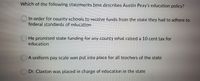 Which of the following statements best describes Austin Peay's education policy?
In order for county schools to receive funds from the state they had to adhere to
federal standards of education
O He promised state funding for any county what raised a 10 cent tax for
education
OA uniform pay scale was put into place for all teachers of the state
O Dr. Claxton was placed in charge of education in the state
