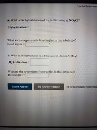 Use the References
A. What is the hybridization of the central atom in NO2CI?
Hybridization
What are the approximate bond angles in this substance?
Bond angles
B. What is the hybridization of the central atom in GeH4?
Hybridization
What are the approximate bond angles in this substance?
Bond angles:
Submit Answer
Try Another Version
10 item attempts remaining
