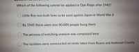 Which of the following cannot be applied to Oak Ridge after 1941?
O Little Boy was built here to be used against Japan in World War II
By 1945 there were over 80,000 people living there
O The process of enriching uranium was completed here
The facilities were constructed on lands taken from Roane and Anderson County
