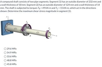 A compound shaft consists of two pipe segments. Segment (1) has an outside diameter of 232 mm and
a wall thickness of 10 mm. Segment (2) has an outside diameter of 124 mm and a wall thickness of 14
mm. The shaft is subjected to torques TB = 49 kN-m and Tc = 15 kN-m, which act in the directions
shown. Determine the maximum shear stress magnitude in segment (1).
(1)
29.6 MPa
54.9 MPa
33.6 MPa
48.8 MPa
O45.8 MPa
TB
B
Tc