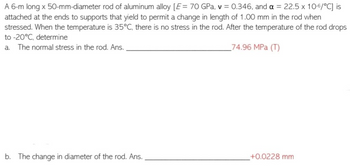 A 6-m long x 50-mm-diameter rod of aluminum alloy [E = 70 GPa, v = 0.346, and a = 22.5 x 10-6/°C] is
attached at the ends to supports that yield to permit a change in length of 1.00 mm in the rod when
stressed. When the temperature is 35°C, there is no stress in the rod. After the temperature of the rod drops
to -20°C, determine
a. The normal stress in the rod. Ans.
74.96 MPa (T)
b. The change in diameter of the rod. Ans.
+0.0228 mm