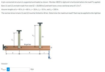 A pin-connected structure is supported and loaded as shown. Member ABCD is rigid and is horizontal before the load P is applied.
Bars (1) and (2) are both made from steel [E = 30,000 ksi] and both have a cross-sectional area of 1.5 in.².
Assume lengths of a = 40 in., b = 68 in., c = 28 in., L₁ = 55 in., and L2 = 100 in.
The normal stress in bars (1) and (2) must be limited to 48 ksi. Determine the maximum load P that may be applied to the rigid bar.
Answer:
Pmax=
i
L₁
a
(1)
B
Rigid bar
b
ܕܐ
kips
D