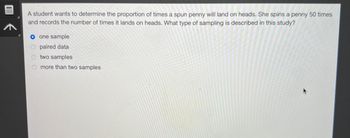 A student wants to determine the proportion of times a spun penny will land on heads. She spins a penny 50 times
and records the number of times it lands on heads. What type of sampling is described in this study?
O one sample
paired data
Otwo samples
more than two samples