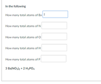 In the following
How many total atoms of Ba I
How many total atoms of N
How many total atoms of O
How many total atoms of H
How many total atoms of P
3 Ba(NO3)2 + 2 H3PO4
