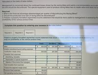 *Allocated on the basis of sales dollars.
Management is concerned about the continued losses shown by the racing bikes and wants a recommendation as to whe
the line should be discontinued. The special equipment used to produce racing bikes has no resale value and does not w
Required:
1. What is the financial advantage (disadvantage) per quarter of discontinuing the Racing Bikes?
2. Should the production and sale of racing bikes be discontinued?
3. Prepare a properly formatted segmented income statement that would be more useful to management in assessing the
profitability of the various product lines.
Complete this question by entering your answers in the tabs below.
Required 1
Required 2
Required 3
Prepare a properly formatted segmented income statement that would be more useful to management in assessing the
long-run profitability of the various product lines.
Totals
Dirt Bikes
Mountain Bikes Racing Bikes
Sales
934,000 $
267,000 $
408,000 $
259,000
Variable manufacturing and selling expenses
Contribution margin (loss)
934,000
267,000
408,000
259,000
Traceable fixed expenses:
Advertising, traceable
Depreciation of special equipment
Salaries of the product line managers
35,900
Total traceable fixed expenses
35,900
Product line segment margin (loss)
934,000
$
267,000 $
408,000 $
223,100
Common fixed expenses
186,800
Net operating income (loss)
$
747,200
