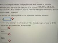 **Topic: Estimating Population Parameters for Starting Salaries**

**Overview:**

Annual starting salaries for college graduates with degrees in business administration typically range from $30,000 to $40,000. For this exercise, we aim to create a 95% confidence interval estimate of the population mean annual starting salary.

**Tasks:**

a. **Calculating the Population Standard Deviation:**
   - Determine the planning value for the population standard deviation (σ).

b. **Sample Size Calculation:**
   - Determine the required sample size for a $500 margin of error.
   - Round the sample size to the nearest whole number.

**Inputs:**
- Expected salary range: $30,000 to $40,000
- Desired margin of error: $500

**Questions of Interest:**
1. What is the planning value for the population standard deviation (σ)?
2. How large a sample should be taken to achieve the desired margin of error?

**Interactive Components:**
- Input field for calculating σ.
- Input field for calculating sample size with multiple choice options, including $210 and $100.