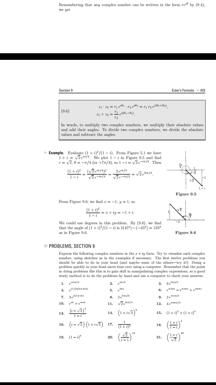 Remembering that any complex number can be written in the form re" by (9.4),
we get
Section 9
Euler's Formula
63
2 e2 = ri r2 e4(02+@2),
e
21 22
(9.6)
In words, to multiply two complex numbers, we multiply their absolute values
and add their angles. To divide two complex numbers, we divide the absolute
values and subtract the angles
Example. Evaluate (1 + i)?/(1 - i). From Figure 5.1 we have
1 2et/4. We plot 1 - i in Figure 9.5 and find
r2, 0=/4 (or +7/4), so 1-i= /2e-i#/4. Then
(VEetr/a)2
V2e-i7/4=J%-in/s = /2e3i#/4
2 eir/2
(1+i)2
1-1
Figure 9.5
From Figure 9.6, we find =-1, y = 1, so
(1i)2
1-1
=riy-1+i
We could use degrees in this problem. By (9.6), we find
that the angle of (1 i)2/(1-i) is 2(45°) - (-45°) 135°
as in Figure 9.6
Figure 9.6
PROBLEMS, SECTION 9
Express the following complex numbers in the r + iy form. Try to visualize each complex
number, using sketches as in the examples if necessary. The first twelve problems you
should be able to do in your head (and maybe some of the others-try it!) Doing a
problem quickly in your head saves time over using a computer. Remember that the point
in doing problems like this is to gain skill in manipulating complex expressions, so a good
study method is to do the problems by hand and use a computer to check your answers.
3. 93ri/2
e-2i -4mi -
2. ei/2
1. ei/4
(a/3)(344mi
4.
6.
5.
7. 3e2(1+i
2esri/6
9.
2e-i/2
/4
4e-Sin/3
10.
11.
12.
(i)
1-i
(1+ W)
15. (1 (1 i)*
14.
13.
(
(-)(1+v)
17.
16
()
19. (1-)
21
20.
