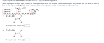 Using the reagents listed in the table below, show how to convert 1-pentyne to the following products.
(Specify the reagents you would use to carry out the conversion by using letters from the table. The reaction may require more than one step, if so, write the letters in
the order that they are used, e.g., hb. If two or more ways of conversion to the same product are possible, show only one of them.)
Reagents available
d. H₂O
g. NaNH, / NH
h. (sia) 2BH
e. D₂0
c. H₂O, H₂SO4, HgSO4 f. H₂O2, H₂O, NaOHi. (sia) ₂ BD
(a)
CH3CH₂CH2
H
a. CH3 COOH
b. CH3COOD
D
D
The reagents are (in order of use): i
(b) CH3CH₂CH2
H
H
D
The reagents are (in order of use): h