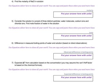 4) Find the molarity of NaCl in solution
Use Equation editor here to show all your work! You can copy and paste these when you need more lines
molarity
Put your answer here with units!
5) Consider the solution to consist of three distinct particles: water molecules, sodium ions and
chloride ions. Find mole fraction of water in the solution
Use Equation editor here to show all your work! You can copy and paste these when you need more lines
Xwater
Put your answer here with units!
6) Difference in measured boiling points of water and solution (based on direct observations)
Use Equation editor here to show all your work! You can copy and paste these when you need more lines
Observed difference in boiling points
Put your answer here with units!
7) Expected AT from calculation based on the concentration (you may assume the van't Hoff factor
is based on the chemical formula).
Use Equation editor here to show all your work! You can copy and paste these when you need more lines
Expected difference in boiling points
Put your answer here with units!