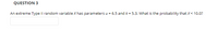 QUESTION 3
An extreme Type Il random variable X has parameters u = 6.5 and k = 5.3. What is the probability that X< 10.0?
