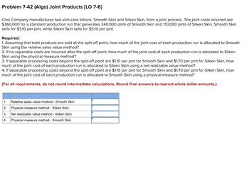 Problem 7-42 (Algo) Joint Products [LO 7-6]
Choi Company manufactures two skin care lotions, Smooth Skin and Silken Skin, from a joint process. The joint costs incurred are
$360,000 for a standard production run that generates 240,000 pints of Smooth Skin and 110,000 pints of Silken Skin. Smooth Skin
sells for $3.10 per pint, while Silken Skin sells for $5.10 per pint.
Required:
1. Assuming that both products are sold at the split-off point, how much of the joint cost of each production run is allocated to Smooth
Skin using the relative sales value method?
2. If no separable costs are incurred after the split-off point, how much of the joint cost of each production run is allocated to Silken
Skin using the physical measure method?
3. If separable processing costs beyond the split-off point are $1.10 per pint for Smooth Skin and $1.70 per pint for Silken Skin, how
much of the joint cost of each production run is allocated to Silken Skin using a net realizable value method?
4. If separable processing costs beyond the split-off point are $1.10 per pint for Smooth Skin and $1.70 per pint for Silken Skin, how
much of the joint cost of each production run is allocated to Smooth Skin using a physical measure method?
(For all requirements, do not round intermediate calculations. Round final answers to nearest whole dollar amounts.)
1.
Relative sales value method - Smooth Skin
Physical measure method - Silken Skin
2.
3.
Net realizable value method - Silken Skin
4. Physical measure method - Smooth Skin