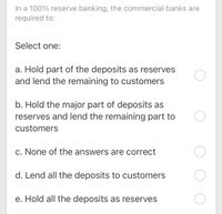 In a 100% reserve banking, the commercial banks are
required to:
Select one:
a. Hold part of the deposits as reserves
and lend the remaining to customers
b. Hold the major part of deposits as
reserves and lend the remaining part to
customers
c. None of the answers are correct
d. Lend all the deposits to customers
e. Hold all the deposits as reserves
