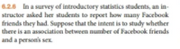 ### Example 6.2.6: Analysis of Facebook Friend Counts in Introductory Statistics Students

In this example, a survey was conducted among students in an introductory statistics course. The instructor asked her students to report the number of Facebook friends they had. The purpose of this study is to determine if there is an association between the number of Facebook friends and a person's sex.

**Key Objectives:**

- Understand how to collect and analyze data regarding social media usage.
- Investigate potential correlations between social factors and demographic variables. 

This example provides a practical context to apply statistical methods for analyzing survey data and exploring associations between different variables.
