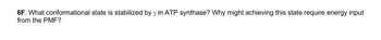 6F. What conformational state is stabilized by y in ATP synthase? Why might achieving this state require energy input
from the PMF?