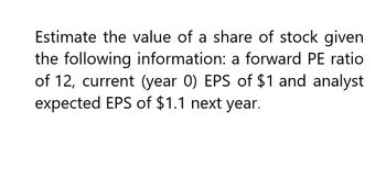 Estimate the value of a share of stock given
the following information: a forward PE ratio
of 12, current (year 0) EPS of $1 and analyst
expected EPS of $1.1 next year.