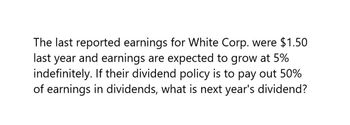 The last reported earnings for White Corp. were $1.50
last year and earnings are expected to grow at 5%
indefinitely. If their dividend policy is to pay out 50%
of earnings in dividends, what is next year's dividend?