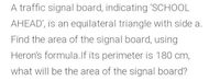 A traffic signal board, indicating 'SCHOOL
AHEAD', is an equilateral triangle with side a.
Find the area of the signal board, using
Heron's formula.lf its perimeter is 180 cm,
what will be the area of the signal board?
