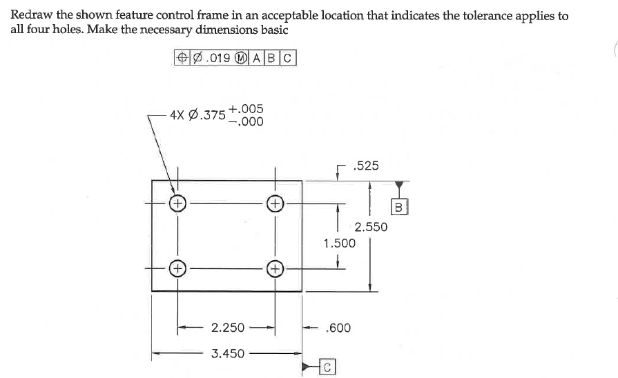 Redraw the shown feature control frame in an acceptable location that indicates the tolerance applies to
all four holes. Make the necessary dimensions basic
O0.019 OA BC
+.005
4x ф.375*
'-.000
.525
+)
+)
2.550
1.500
+)
2.250
.600
3.450
