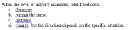**Question:** When the level of activity increases, total fixed costs

a. decrease.
b. remain the same.
c. increase.
d. change, but the direction depends on the specific situation.

**Explanation:**
This question is about how total fixed costs behave when the level of activity increases. Fixed costs, by definition, do not change with the level of activity within a relevant range; this means the correct answer is typically **b. remain the same.** Fixed costs are expenses that do not fluctuate with changes in production level or sales volume, such as rent, salaries, and insurance.

**Diagrams and Graphs:** 
If graphs or diagrams were present, they would likely illustrate the behavior of fixed costs relative to variable costs. For example, a fixed cost graph would display a horizontal line indicating that the total fixed costs do not change as the level of activity increases. Contrastingly, a variable cost graph would show a line that rises with the increase in activity level, reflecting that variable costs change directly with changes in the level of production or activity.