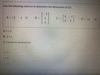 Use the following matrices to determine the dimensions of CD.
A = [2 -1 4]
A. 1 x 2
B. 2x1
C. Cannot be determined
OA
U
3
B = 5
0
0 = [25¹]
C-
D= [32]